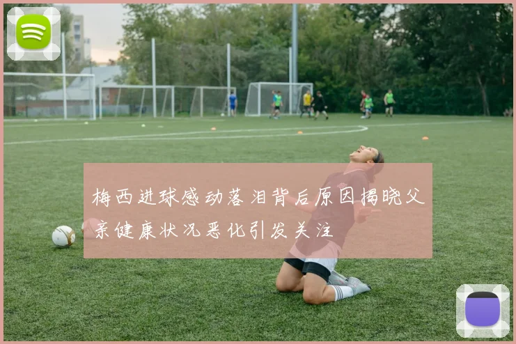 梅西进球感动落泪背后原因揭晓父亲健康状况恶化引发关注