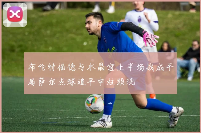 布伦特福德与水晶宫上半场战成平局萨尔点球追平中柱频现