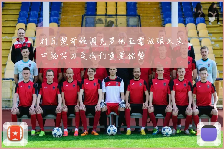 科瓦契奇强调克罗地亚需放眼未来中场实力是我们重要优势