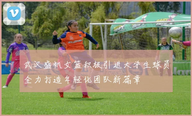 武汉盛帆女篮积极引进大学生球员全力打造年轻化团队新篇章