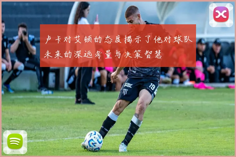 卢卡对艾顿的态度揭示了他对球队未来的深远考量与决策智慧