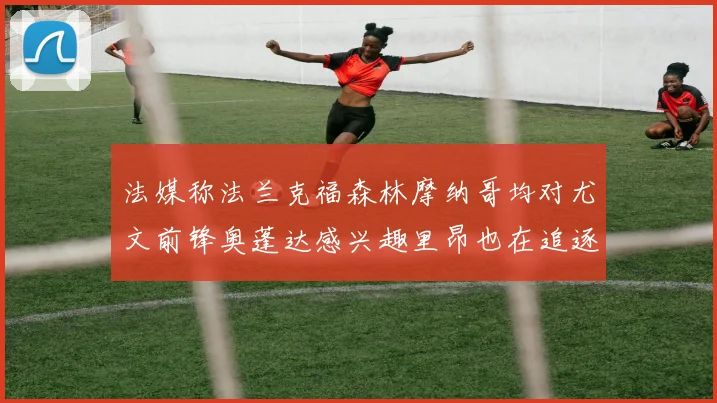 法媒称法兰克福森林摩纳哥均对尤文前锋奥蓬达感兴趣里昂也在追逐他