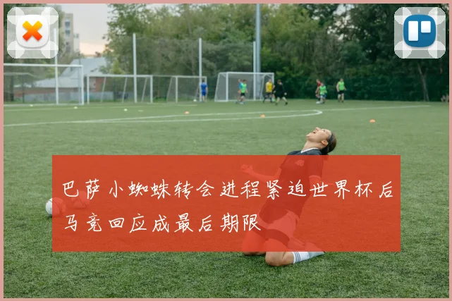 巴萨小蜘蛛转会进程紧迫世界杯后马竞回应成最后期限