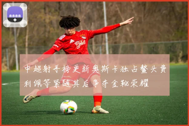中超射手榜更新奥斯卡独占鳌头费利佩等紧随其后争夺金靴荣耀