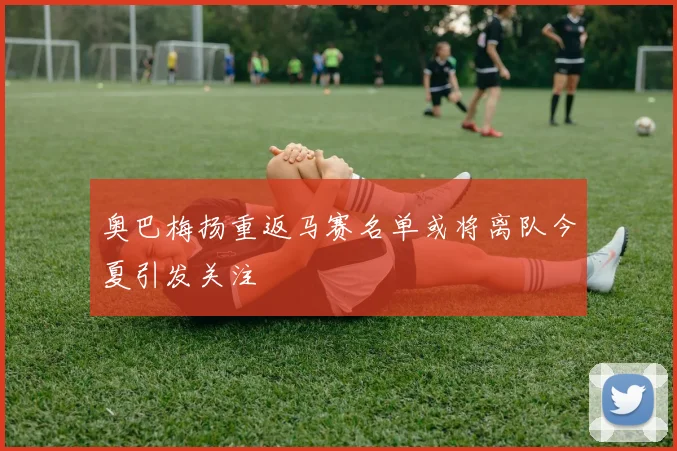 奥巴梅扬重返马赛名单或将离队今夏引发关注