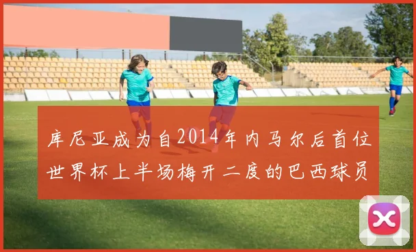 库尼亚成为自2014年内马尔后首位世界杯上半场梅开二度的巴西球员