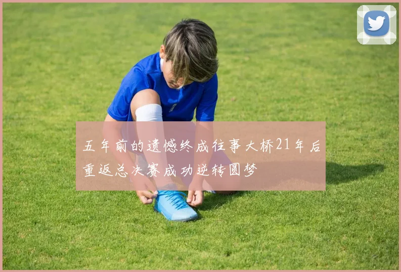 五年前的遗憾终成往事大桥21年后重返总决赛成功逆转圆梦