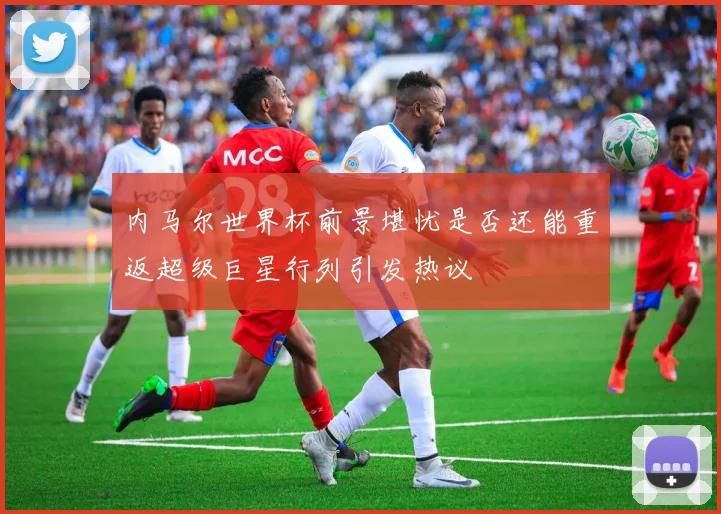 内马尔世界杯前景堪忧是否还能重返超级巨星行列引发热议
