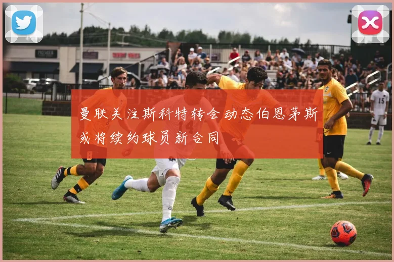 曼联关注斯科特转会动态伯恩茅斯或将续约球员新合同