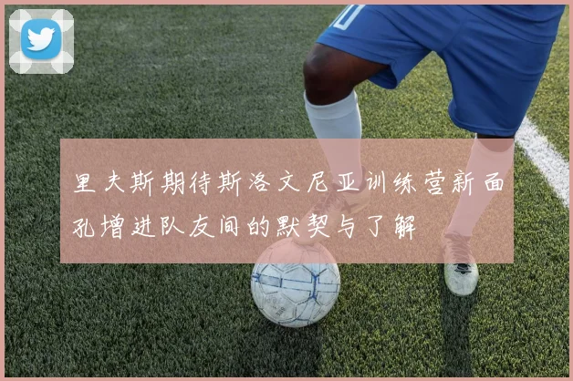 里夫斯期待斯洛文尼亚训练营新面孔增进队友间的默契与了解